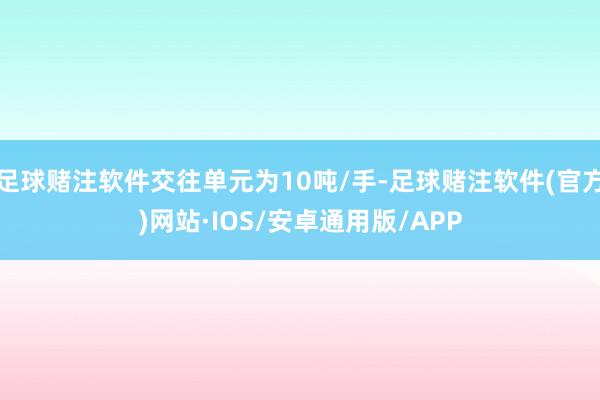 足球赌注软件交往单元为10吨/手-足球赌注软件(官方)网站·IOS/安卓通用版/APP