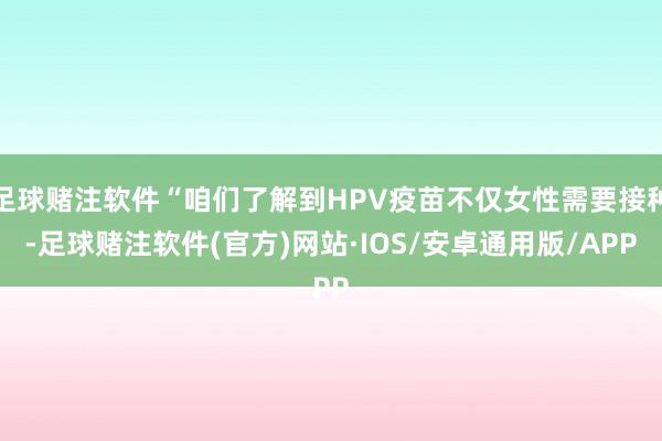 足球赌注软件“咱们了解到HPV疫苗不仅女性需要接种-足球赌注软件(官方)网站·IOS/安卓通用版/APP