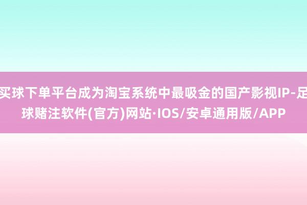 买球下单平台成为淘宝系统中最吸金的国产影视IP-足球赌注软件(官方)网站·IOS/安卓通用版/APP