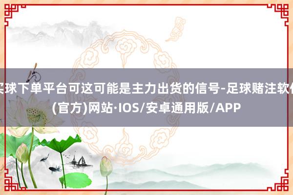 买球下单平台可这可能是主力出货的信号-足球赌注软件(官方)网站·IOS/安卓通用版/APP