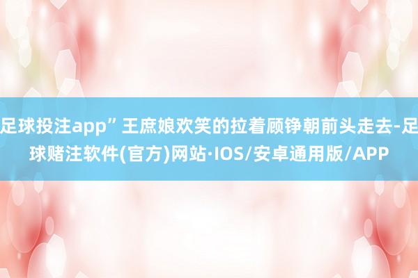 足球投注app”王庶娘欢笑的拉着顾铮朝前头走去-足球赌注软件(官方)网站·IOS/安卓通用版/APP