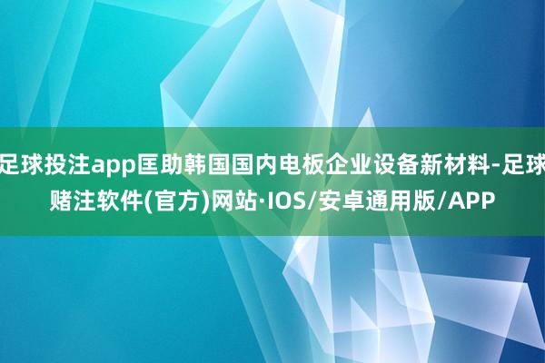 足球投注app匡助韩国国内电板企业设备新材料-足球赌注软件(官方)网站·IOS/安卓通用版/APP