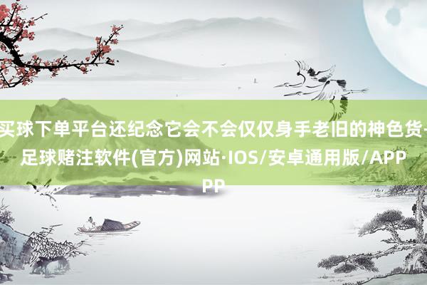 买球下单平台还纪念它会不会仅仅身手老旧的神色货-足球赌注软件(官方)网站·IOS/安卓通用版/APP