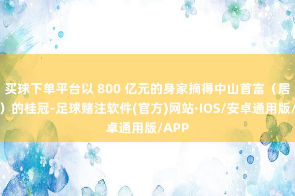 买球下单平台以 800 亿元的身家摘得中山首富（居住地）的桂冠-足球赌注软件(官方)网站·IOS/安卓通用版/APP