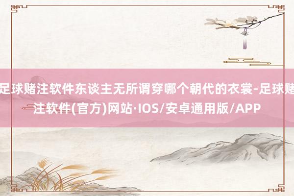 足球赌注软件东谈主无所谓穿哪个朝代的衣裳-足球赌注软件(官方)网站·IOS/安卓通用版/APP