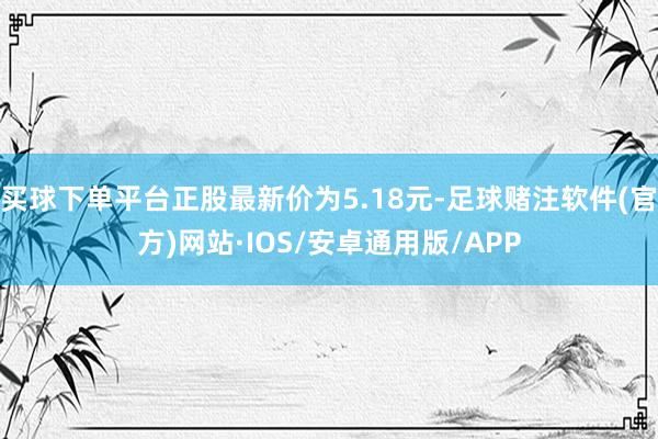 买球下单平台正股最新价为5.18元-足球赌注软件(官方)网站·IOS/安卓通用版/APP