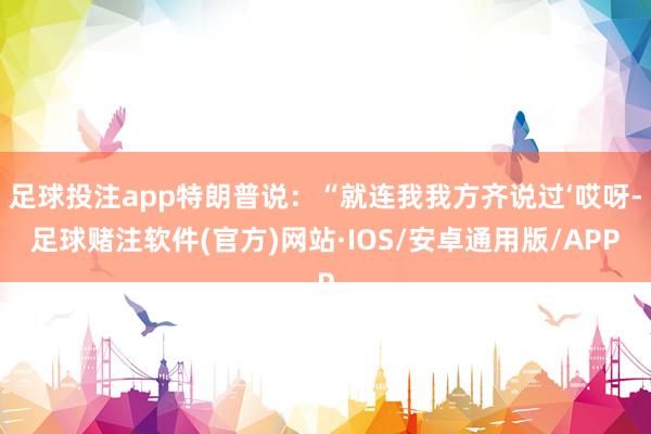 足球投注app特朗普说：“就连我我方齐说过‘哎呀-足球赌注软件(官方)网站·IOS/安卓通用版/APP