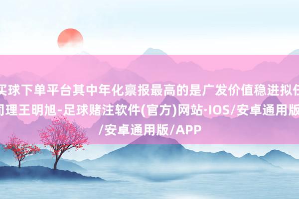 买球下单平台其中年化禀报最高的是广发价值稳进拟任基金司理王明旭-足球赌注软件(官方)网站·IOS/安卓通用版/APP