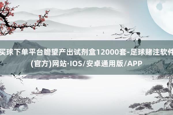 买球下单平台瞻望产出试剂盒12000套-足球赌注软件(官方)网站·IOS/安卓通用版/APP