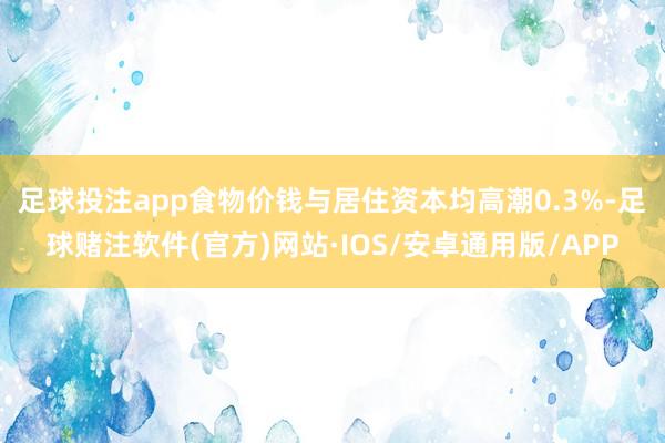 足球投注app　　食物价钱与居住资本均高潮0.3%-足球赌注软件(官方)网站·IOS/安卓通用版/APP