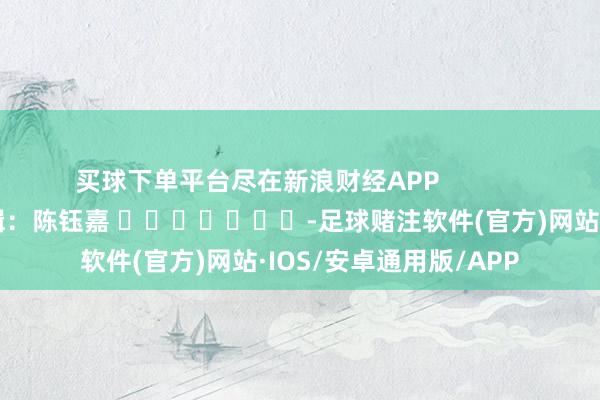 买球下单平台尽在新浪财经APP            						背负剪辑：陈钰嘉 							-足球赌注软件(官方)网站·IOS/安卓通用版/APP