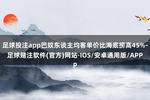 足球投注app巴奴东谈主均客单价比海底捞高45%-足球赌注软件(官方)网站·IOS/安卓通用版/APP