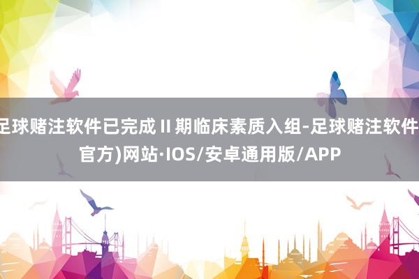 足球赌注软件已完成Ⅱ期临床素质入组-足球赌注软件(官方)网站·IOS/安卓通用版/APP