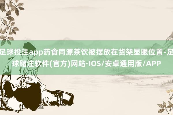 足球投注app药食同源茶饮被摆放在货架显眼位置-足球赌注软件(官方)网站·IOS/安卓通用版/APP