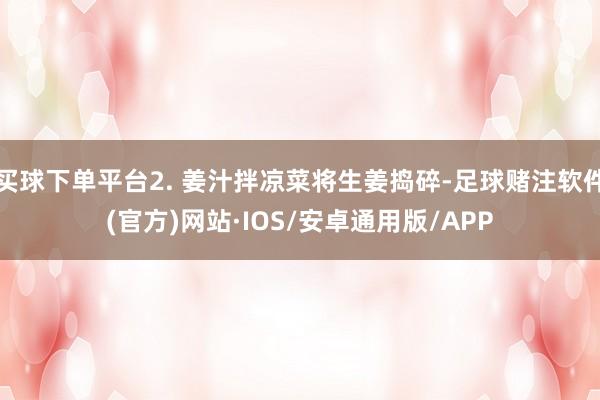 买球下单平台2. 姜汁拌凉菜将生姜捣碎-足球赌注软件(官方)网站·IOS/安卓通用版/APP