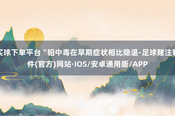 买球下单平台“铅中毒在早期症状相比隐退-足球赌注软件(官方)网站·IOS/安卓通用版/APP