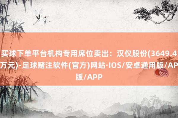 买球下单平台机构专用席位卖出：汉仪股份(3649.44万元)-足球赌注软件(官方)网站·IOS/安卓通用版/APP