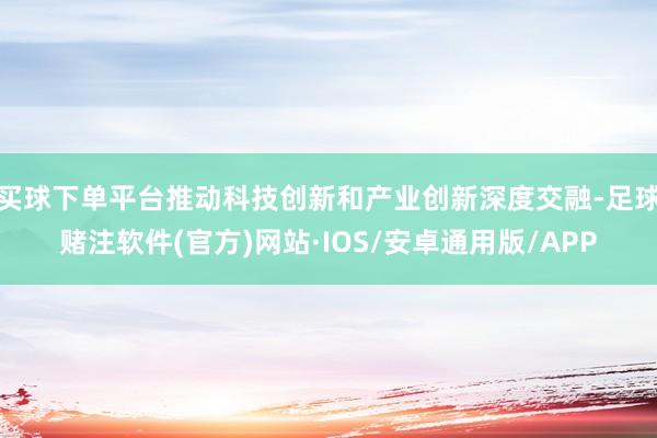 买球下单平台推动科技创新和产业创新深度交融-足球赌注软件(官方)网站·IOS/安卓通用版/APP