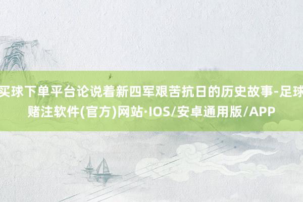 买球下单平台论说着新四军艰苦抗日的历史故事-足球赌注软件(官方)网站·IOS/安卓通用版/APP