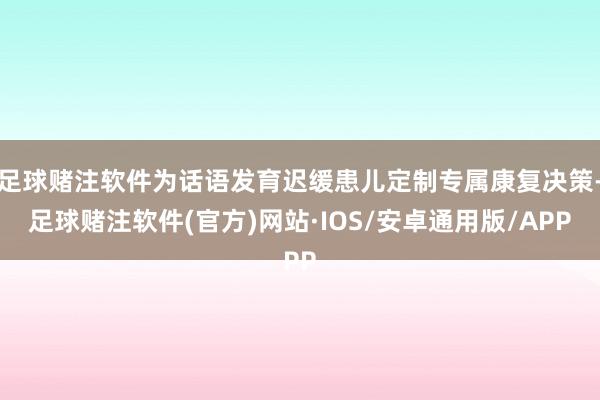 足球赌注软件为话语发育迟缓患儿定制专属康复决策-足球赌注软件(官方)网站·IOS/安卓通用版/APP