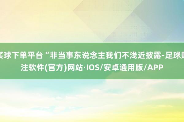 买球下单平台“非当事东说念主我们不浅近披露-足球赌注软件(官方)网站·IOS/安卓通用版/APP