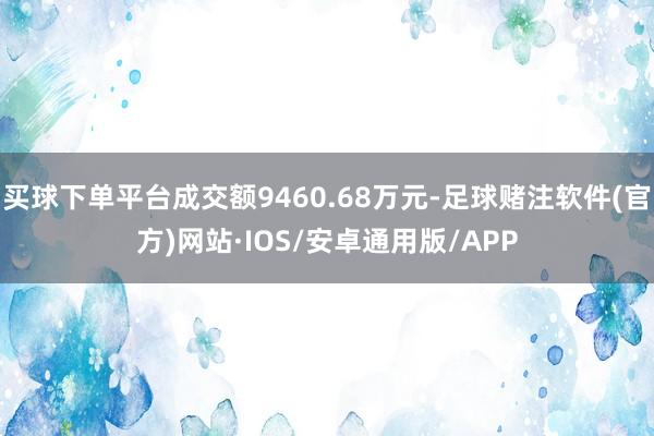 买球下单平台成交额9460.68万元-足球赌注软件(官方)网站·IOS/安卓通用版/APP