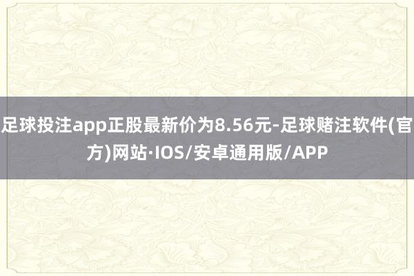 足球投注app正股最新价为8.56元-足球赌注软件(官方)网站·IOS/安卓通用版/APP