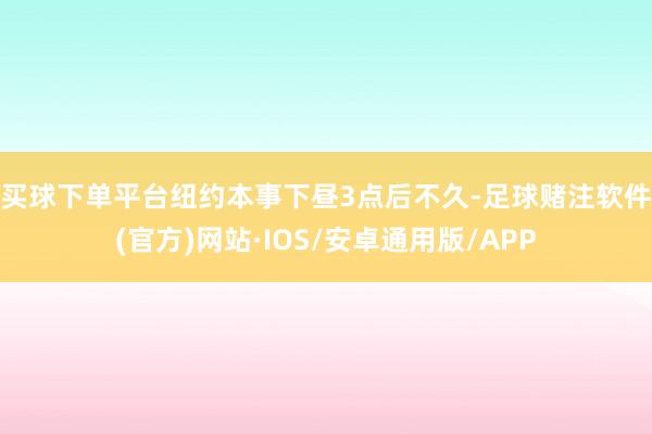 买球下单平台　　纽约本事下昼3点后不久-足球赌注软件(官方)网站·IOS/安卓通用版/APP