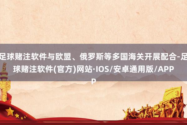 足球赌注软件与欧盟、俄罗斯等多国海关开展配合-足球赌注软件(官方)网站·IOS/安卓通用版/APP
