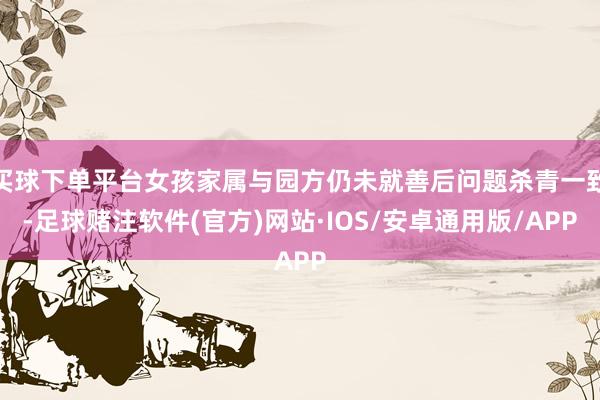 买球下单平台女孩家属与园方仍未就善后问题杀青一致-足球赌注软件(官方)网站·IOS/安卓通用版/APP