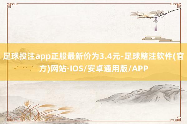 足球投注app正股最新价为3.4元-足球赌注软件(官方)网站·IOS/安卓通用版/APP