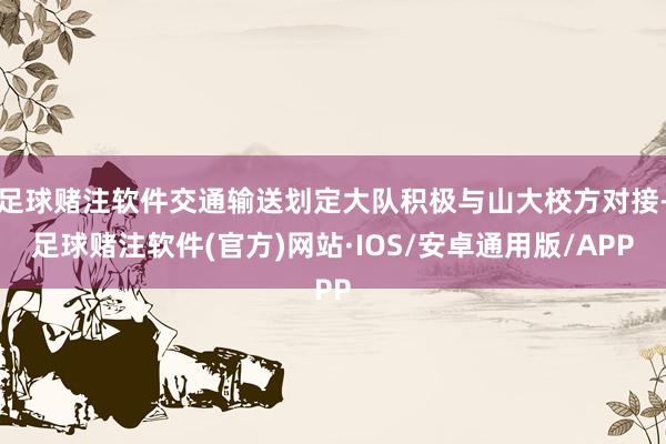 足球赌注软件交通输送划定大队积极与山大校方对接-足球赌注软件(官方)网站·IOS/安卓通用版/APP
