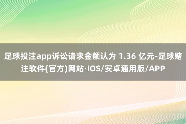 足球投注app诉讼请求金额认为 1.36 亿元-足球赌注软件(官方)网站·IOS/安卓通用版/APP