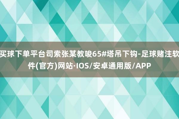 买球下单平台司索张某教唆65#塔吊下钩-足球赌注软件(官方)网站·IOS/安卓通用版/APP