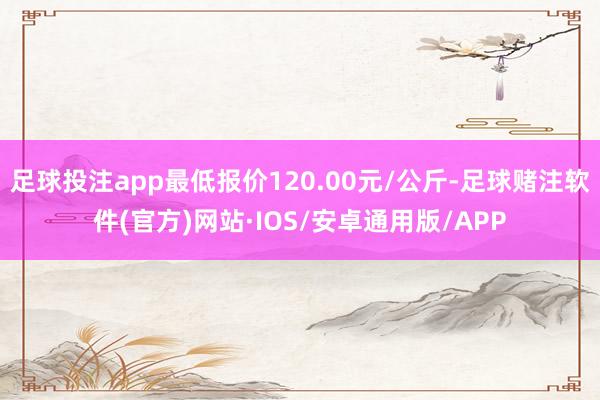 足球投注app最低报价120.00元/公斤-足球赌注软件(官方)网站·IOS/安卓通用版/APP