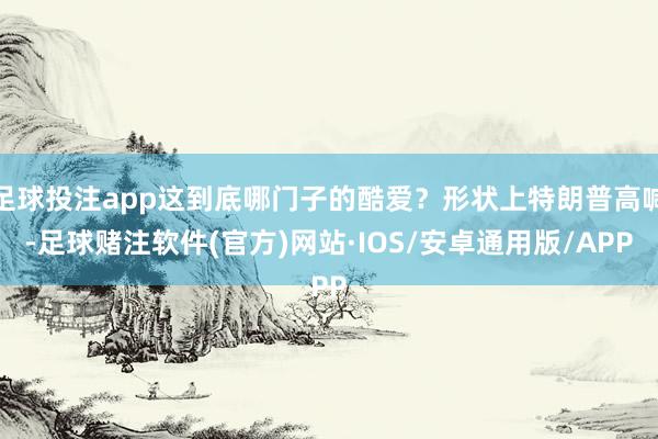 足球投注app这到底哪门子的酷爱？形状上特朗普高喊-足球赌注软件(官方)网站·IOS/安卓通用版/APP