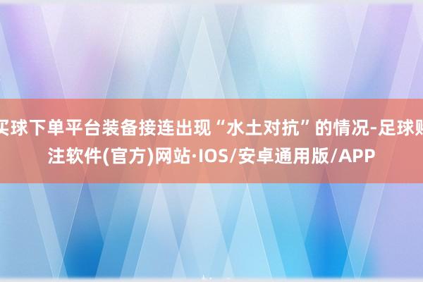 买球下单平台装备接连出现“水土对抗”的情况-足球赌注软件(官方)网站·IOS/安卓通用版/APP
