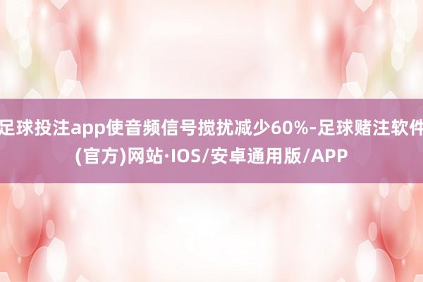 足球投注app使音频信号搅扰减少60%-足球赌注软件(官方)网站·IOS/安卓通用版/APP