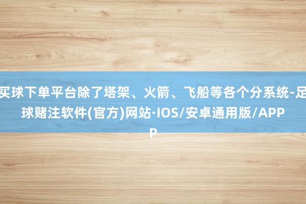 买球下单平台除了塔架、火箭、飞船等各个分系统-足球赌注软件(官方)网站·IOS/安卓通用版/APP