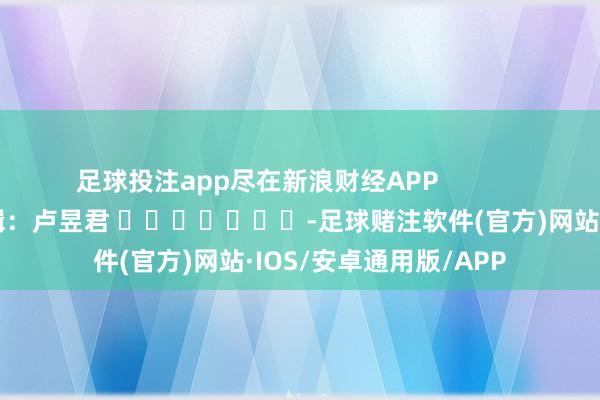 足球投注app尽在新浪财经APP 遭殃剪辑:卢昱君 -足球赌注软件(官方)网站·IOS/安卓通用版/APP