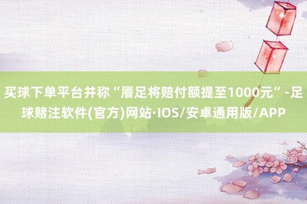 买球下单平台并称“餍足将赔付额提至1000元”-足球赌注软件(官方)网站·IOS/安卓通用版/APP