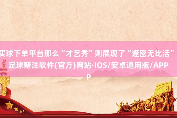 买球下单平台那么“才艺秀”则展现了“邃密无比活”-足球赌注软件(官方)网站·IOS/安卓通用版/APP