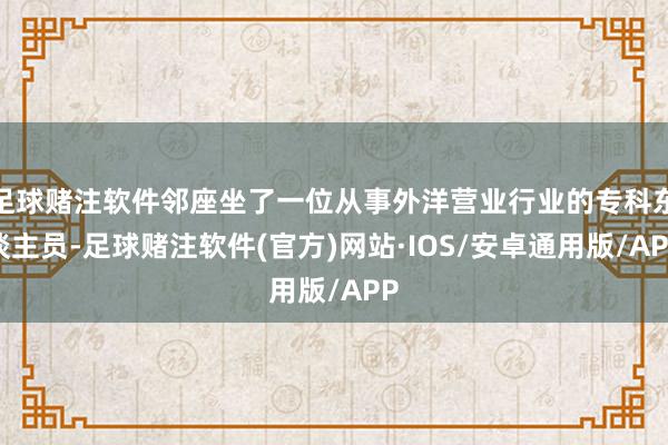 足球赌注软件邻座坐了一位从事外洋营业行业的专科东谈主员-足球赌注软件(官方)网站·IOS/安卓通用版/APP
