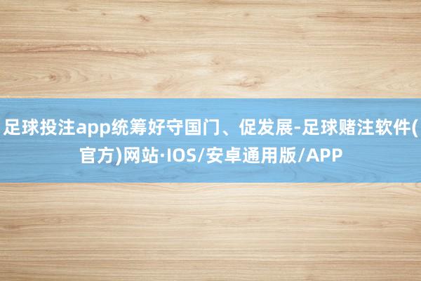足球投注app统筹好守国门、促发展-足球赌注软件(官方)网站·IOS/安卓通用版/APP