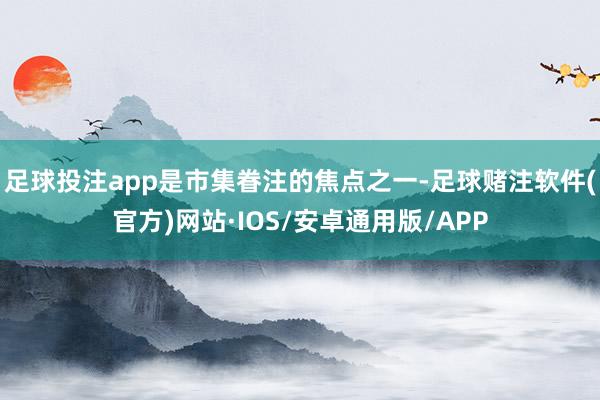 足球投注app是市集眷注的焦点之一-足球赌注软件(官方)网站·IOS/安卓通用版/APP