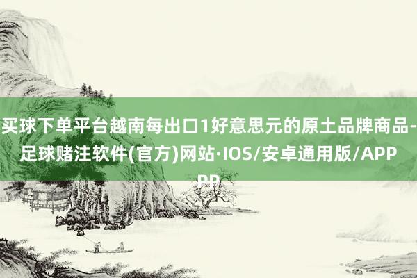 买球下单平台越南每出口1好意思元的原土品牌商品-足球赌注软件(官方)网站·IOS/安卓通用版/APP